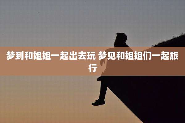 梦到和姐姐一起出去玩 梦见和姐姐们一起旅行