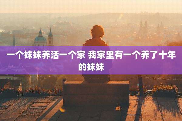 一个妹妹养活一个家 我家里有一个养了十年的妹妹