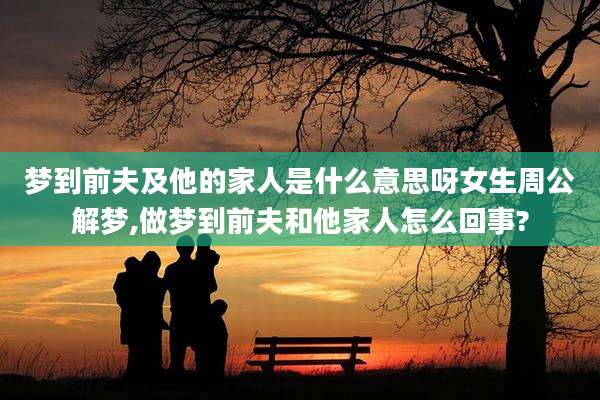 梦到前夫及他的家人是什么意思呀女生周公解梦,做梦到前夫和他家人怎么回事?