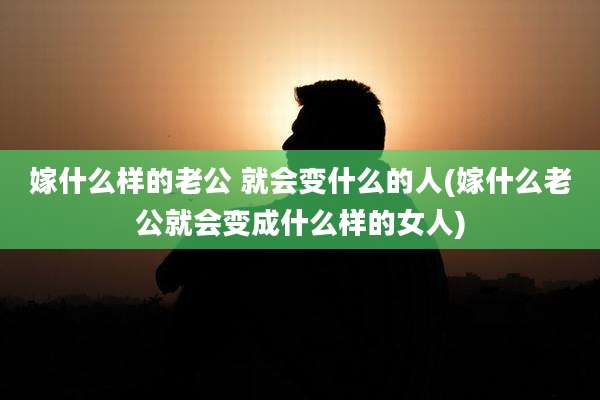 嫁什么样的老公 就会变什么的人(嫁什么老公就会变成什么样的女人)