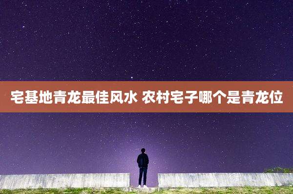 宅基地青龙最佳风水 农村宅子哪个是青龙位