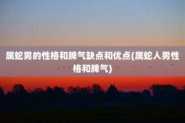 属蛇男的性格和脾气缺点和优点(属蛇人男性格和脾气)
