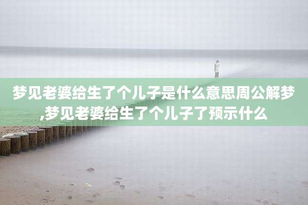 梦见老婆给生了个儿子是什么意思周公解梦,梦见老婆给生了个儿子了预示什么