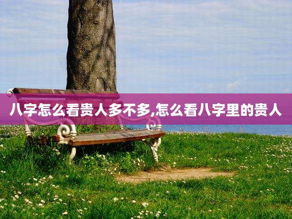 八字怎么看贵人多不多,怎么看八字里的贵人