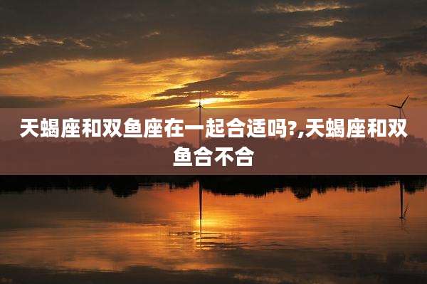 天蝎座和双鱼座在一起合适吗?,天蝎座和双鱼合不合
