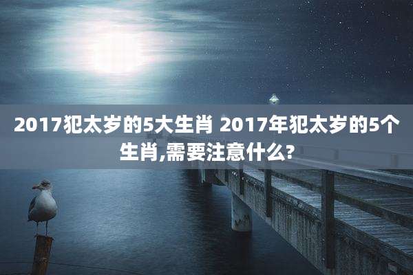 2017犯太岁的5大生肖 2017年犯太岁的5个生肖,需要注意什么?