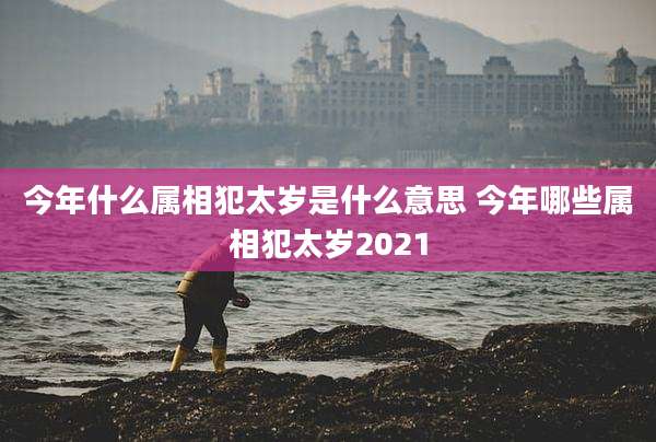 今年什么属相犯太岁是什么意思 今年哪些属相犯太岁2021