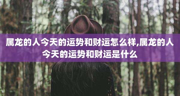 属龙的人今天的运势和财运怎么样,属龙的人今天的运势和财运是什么