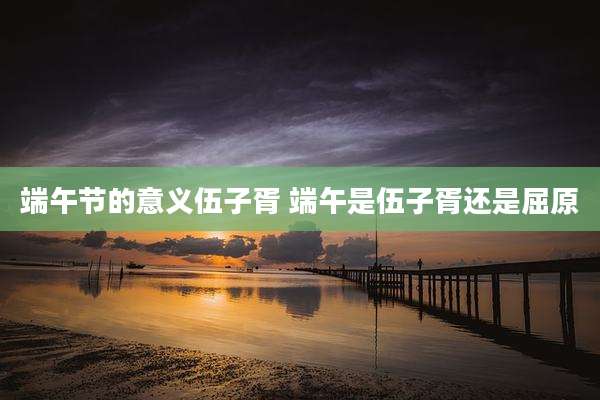 端午节的意义伍子胥 端午是伍子胥还是屈原