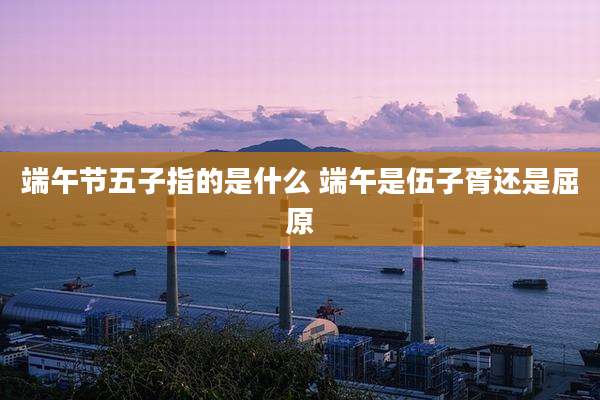 端午节五子指的是什么 端午是伍子胥还是屈原