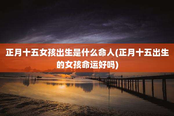 正月十五女孩出生是什么命人(正月十五出生的女孩命运好吗)