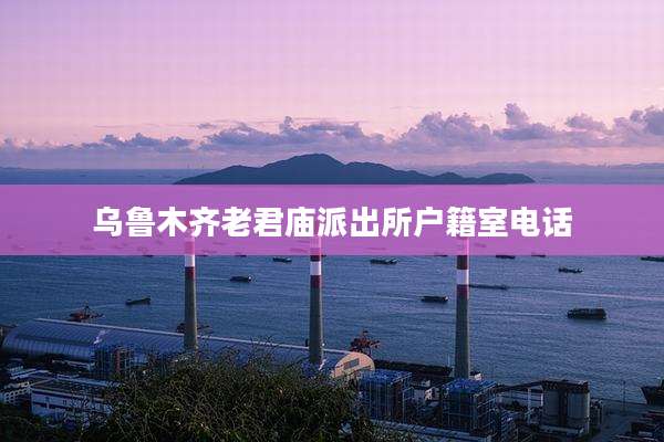 乌鲁木齐老君庙派出所户籍室电话