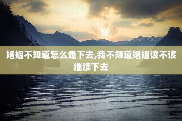婚姻不知道怎么走下去,我不知道婚姻该不该继续下去