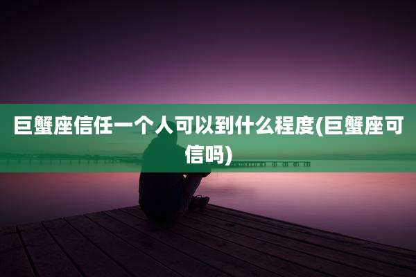 巨蟹座信任一个人可以到什么程度(巨蟹座可信吗)