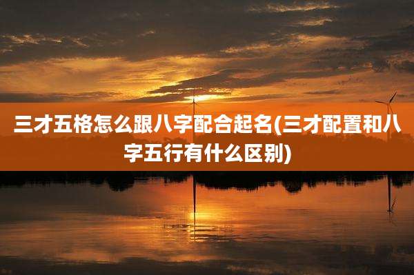 三才五格怎么跟八字配合起名(三才配置和八字五行有什么区别)
