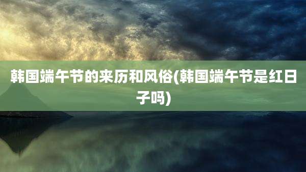 韩国端午节的来历和风俗(韩国端午节是红日子吗)