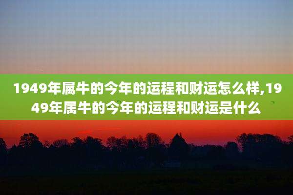 1949年属牛的今年的运程和财运怎么样,1949年属牛的今年的运程和财运是什么
