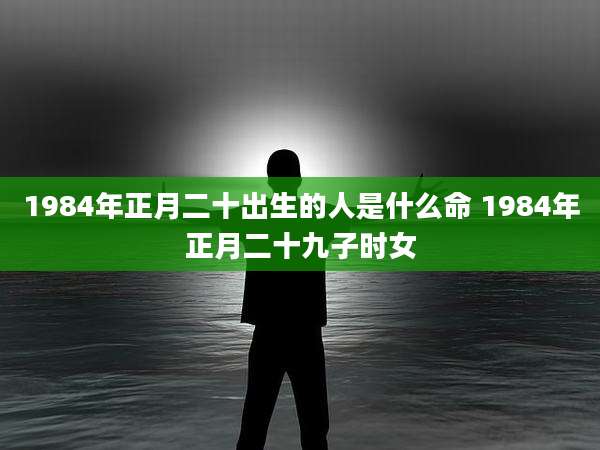 1984年正月二十出生的人是什么命 1984年正月二十九子时女