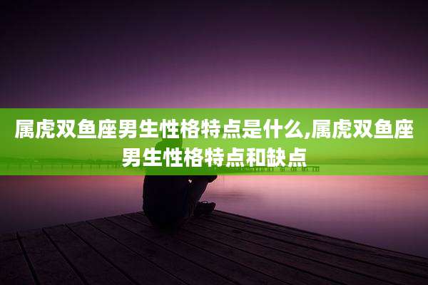 属虎双鱼座男生性格特点是什么,属虎双鱼座男生性格特点和缺点