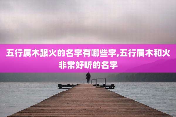 五行属木跟火的名字有哪些字,五行属木和火非常好听的名字