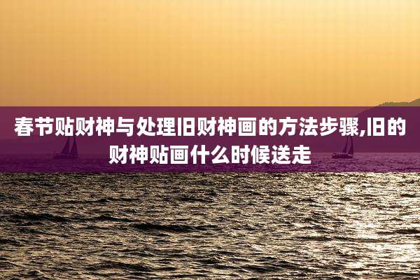 春节贴财神与处理旧财神画的方法步骤,旧的财神贴画什么时候送走