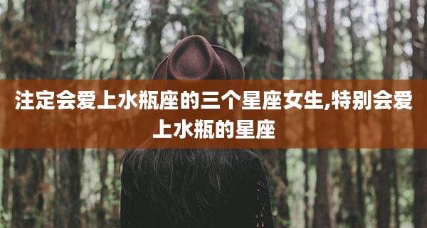 注定会爱上水瓶座的三个星座女生,特别会爱上水瓶的星座