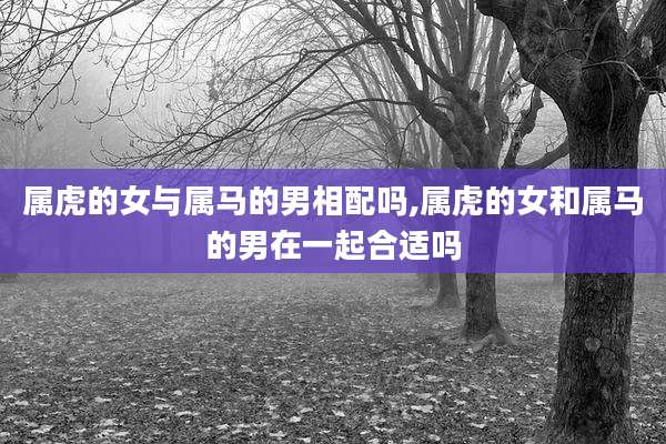 属虎的女与属马的男相配吗,属虎的女和属马的男在一起合适吗