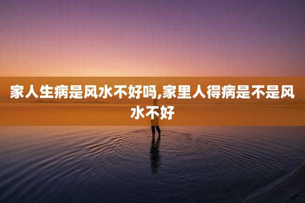 家人生病是风水不好吗,家里人得病是不是风水不好