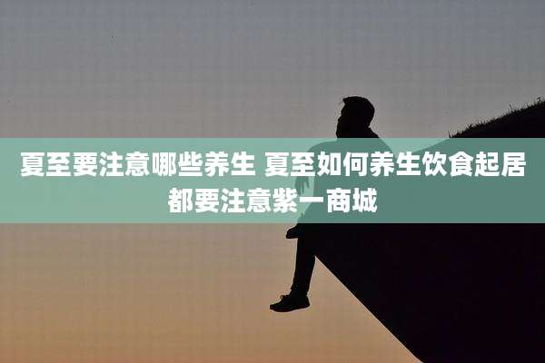 夏至要注意哪些养生 夏至如何养生饮食起居都要注意紫一商城