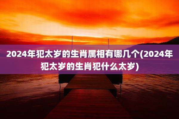 2024年犯太岁的生肖属相有哪几个(2024年犯太岁的生肖犯什么太岁)