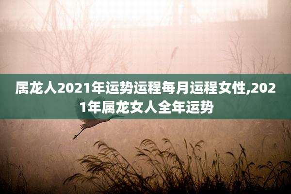 属龙人2021年运势运程每月运程女性,2021年属龙女人全年运势