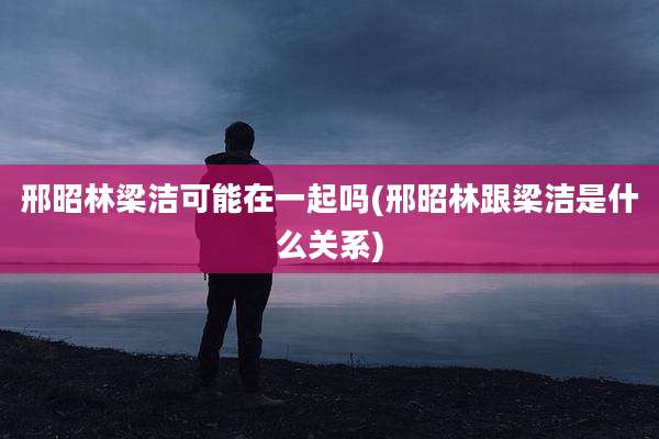 邢昭林梁洁可能在一起吗(邢昭林跟梁洁是什么关系)
