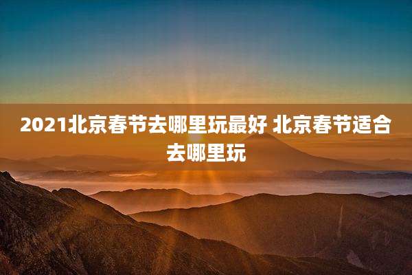 2021北京春节去哪里玩最好 北京春节适合去哪里玩