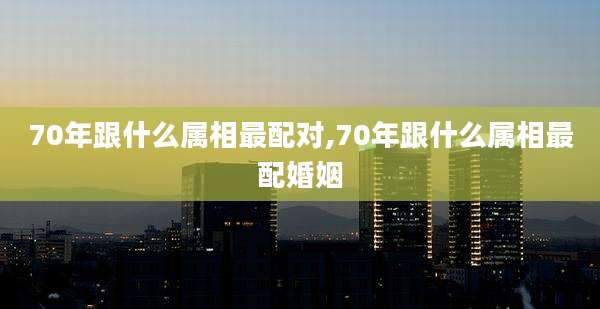 70年跟什么属相最配对,70年跟什么属相最配婚姻