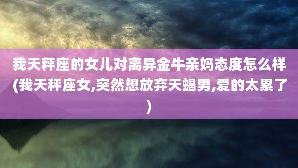 我天秤座的女儿对离异金牛亲妈态度怎么样(我天秤座女,突然想放弃天蝎男,爱的太累了)
