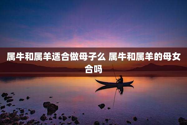 属牛和属羊适合做母子么 属牛和属羊的母女合吗