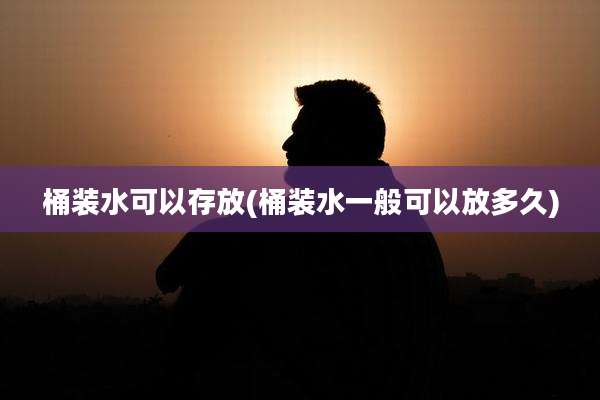 桶装水可以存放(桶装水一般可以放多久)