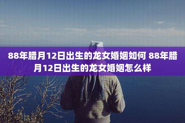 88年腊月12日出生的龙女婚姻如何 88年腊月12日出生的龙女婚姻怎么样