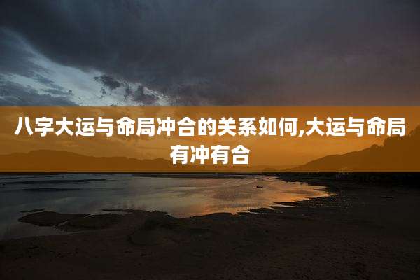 八字大运与命局冲合的关系如何,大运与命局有冲有合