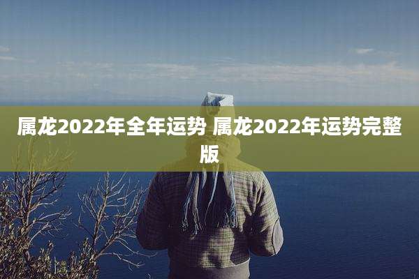 属龙2022年全年运势 属龙2022年运势完整版
