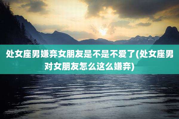 处女座男嫌弃女朋友是不是不爱了(处女座男对女朋友怎么这么嫌弃)