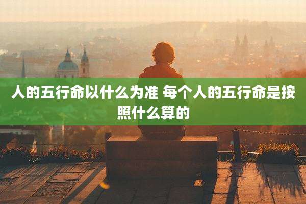 人的五行命以什么为准 每个人的五行命是按照什么算的