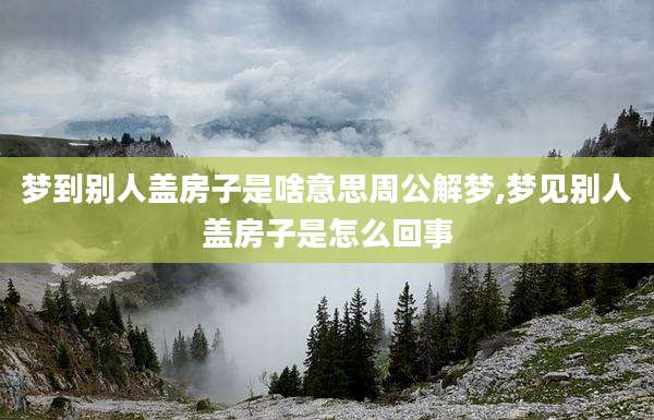 梦到别人盖房子是啥意思周公解梦,梦见别人盖房子是怎么回事