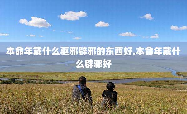 本命年戴什么驱邪辟邪的东西好,本命年戴什么辟邪好