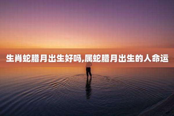 生肖蛇腊月出生好吗,属蛇腊月出生的人命运