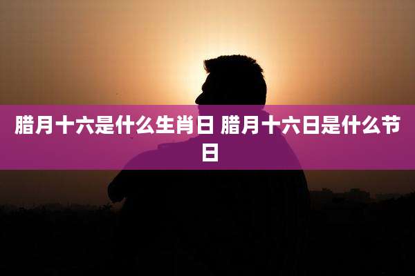 腊月十六是什么生肖日 腊月十六日是什么节日