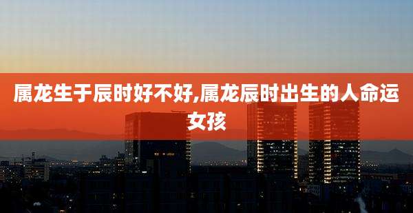 属龙生于辰时好不好,属龙辰时出生的人命运女孩