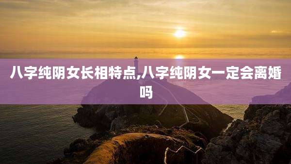 八字纯阴女长相特点,八字纯阴女一定会离婚吗