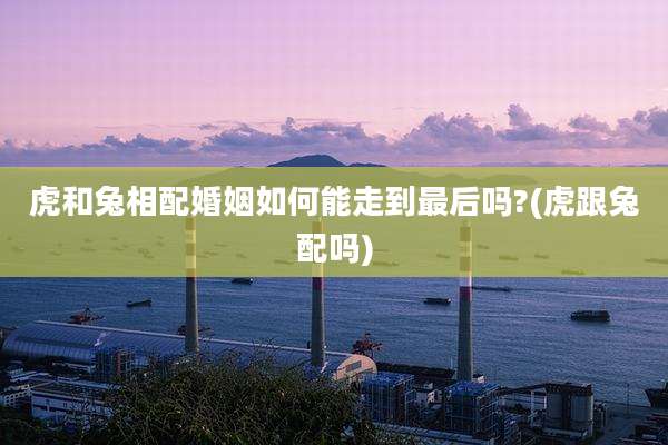 虎和兔相配婚姻如何能走到最后吗?(虎跟兔配吗)