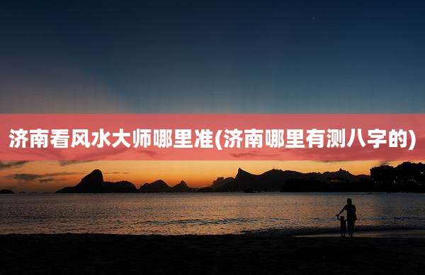 济南看风水大师哪里准(济南哪里有测八字的)